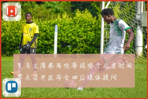皇马主席弗洛伦蒂诺将于北京时间零点召开发布会回应媒体提问