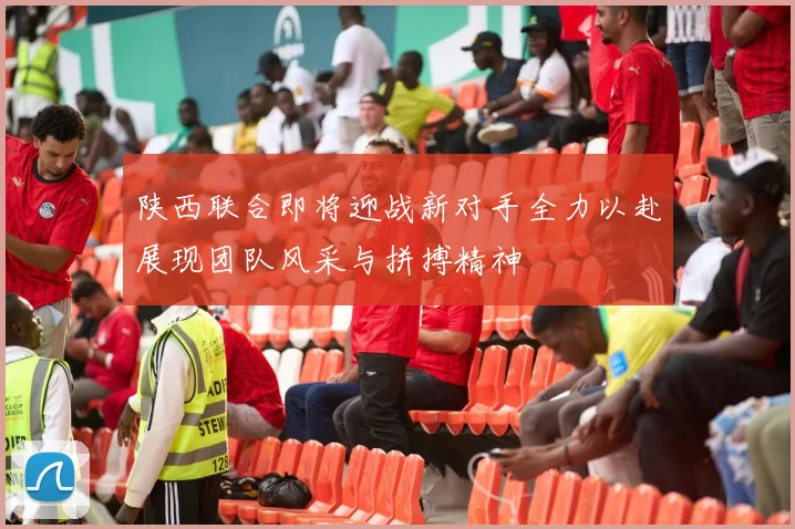 陕西联合即将迎战新对手全力以赴展现团队风采与拼搏精神
