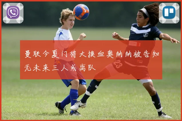 曼联今夏门将大换血奥纳纳被告知无未来三人或离队
