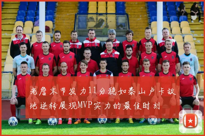 老詹末节发力11分稳如泰山卢卡故地逆转展现MVP实力的最佳时刻