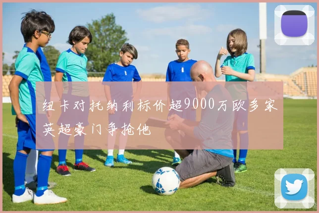 纽卡对托纳利标价超9000万欧多家英超豪门争抢他