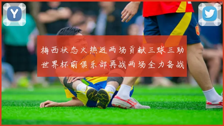 梅西状态火热近两场贡献三球三助世界杯前俱乐部再战两场全力备战大赛