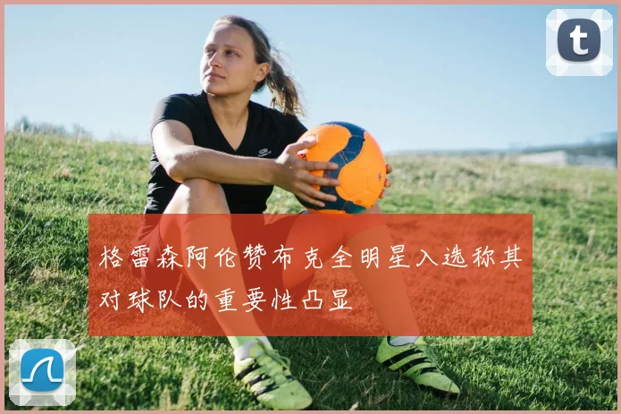 格雷森阿伦赞布克全明星入选称其对球队的重要性凸显