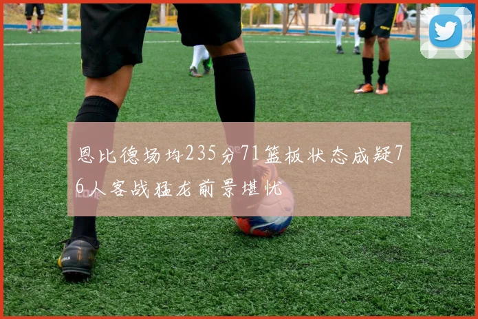 恩比德场均235分71篮板状态成疑76人客战猛龙前景堪忧