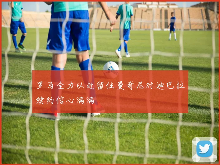 罗马全力以赴留住曼奇尼对迪巴拉续约信心满满