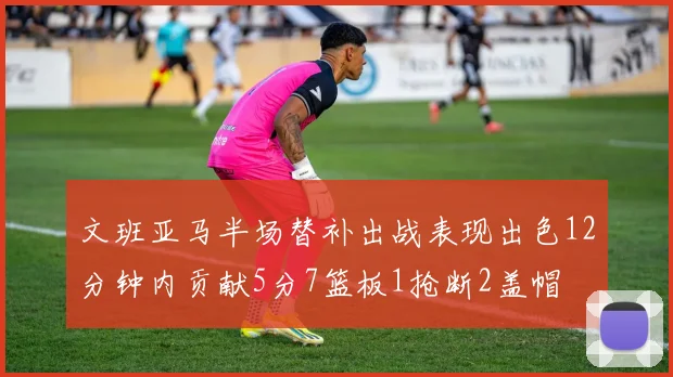 文班亚马半场替补出战表现出色12分钟内贡献5分7篮板1抢断2盖帽