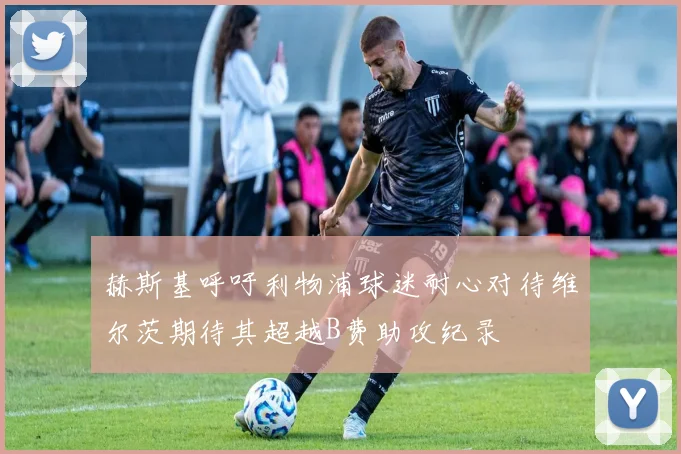 赫斯基呼吁利物浦球迷耐心对待维尔茨期待其超越B费助攻纪录