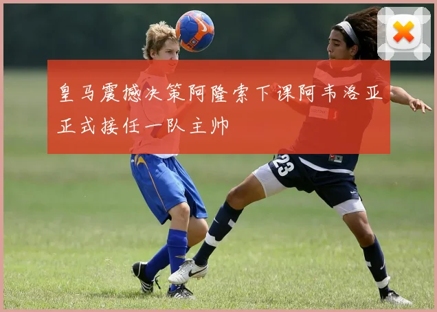 皇马震撼决策阿隆索下课阿韦洛亚正式接任一队主帅